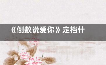 《倒数说爱你》定档什么时候 倒数说爱你男女主演是谁